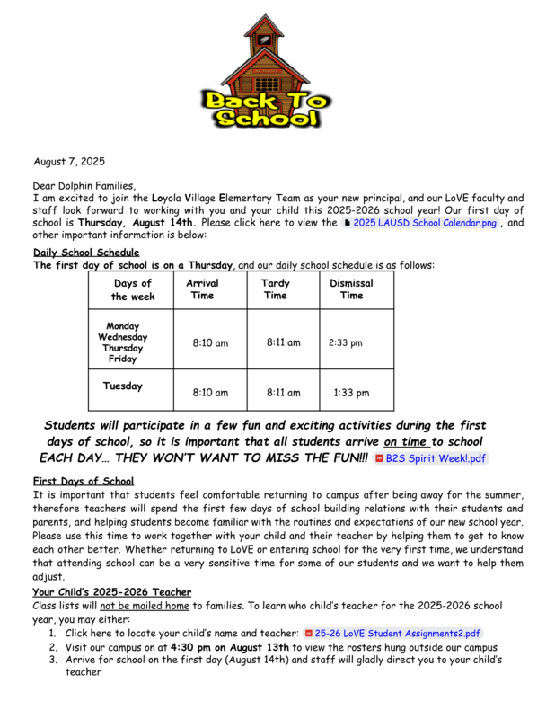 August 7, 2025 Dear Dolphin Families, I am excited to join the Loyola Village Elementary Team as your new principal, and our LoVE faculty and staff look forward to working with you and your child this 2025-2026 school year! Our first day of school is Thursday, August 14th. Please click here to view the 2025 LAUSD School Calendar.png , and other important information is below: Daily School Schedule The first day of school is on a Thursday, and our daily school schedule is as follows: Days of the week Arrival Time Tardy Time Dismissal Time Monday Wednesday Thursday Friday 8:10 am 8:11 am 2:33 pm Tuesday 8:10 am 8:11 am 1:33 pm Students will participate in a few fun and exciting activities during the first days of school, so it is important that all students arrive on time to school EACH DAY…