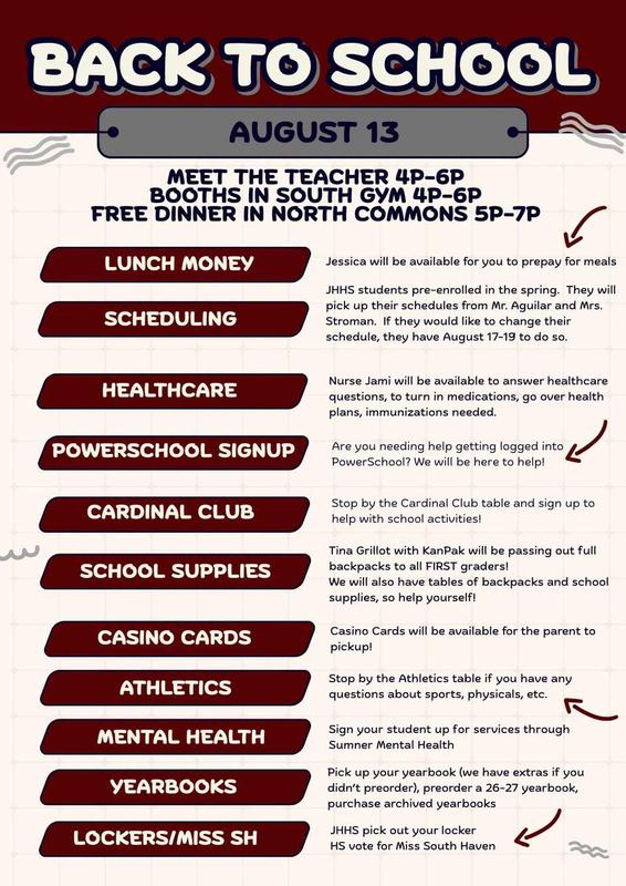 BACK TO SCHOOL AUGUST 13  MEET THE TEACHER: 4P–6P  BOOTHS IN SOUTH GYM: 4P–6P  FREE DINNER IN NORTH COMMONS: 5P–7P  LUNCH MONEY: Jessica will be available for you to prepay for meals  SCHEDULING: JHHS students pre-enrolled in the spring. They will pick up their schedules from Mr. Aguilar and Mrs. Stroman. If they would like to change their schedule, they have August 17–19 to do so.  HEALTHCARE: Nurse Jami will be available to answer healthcare questions, to turn in medications, go over health plans, immunizations needed.  POWERSCHOOL SIGNUP: Are you needing help getting logged into PowerSchool? We will be here to help!  CARDINAL CLUB: Stop by the Cardinal Club table and sign up to help with school activities!  SCHOOL SUPPLIES: Tina Grillot with KanPak will be passing out full backpacks to