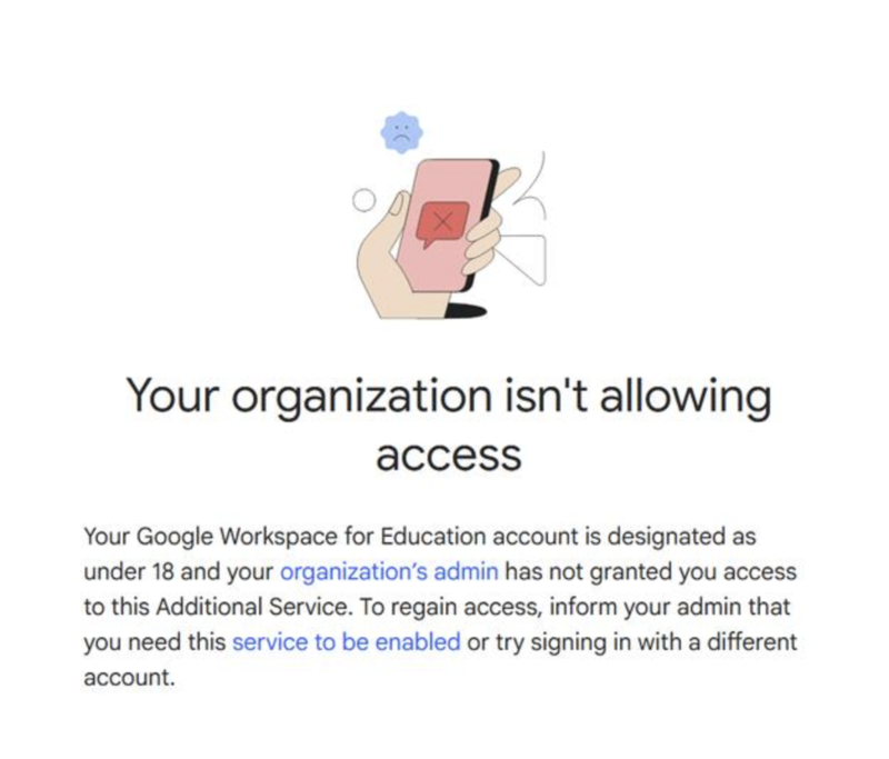 A warning screen with a cartoon illustration of a hand holding a smartphone displaying a red error symbol. Above the phone is a sad face icon. The message reads: “Your organization isn’t allowing access. Your Google Workspace for Education account is designated as under 18 and your organization’s admin has not granted you access to this Additional Service. To regain access, inform your admin that you need this service to be enabled or try signing in with a different account.”