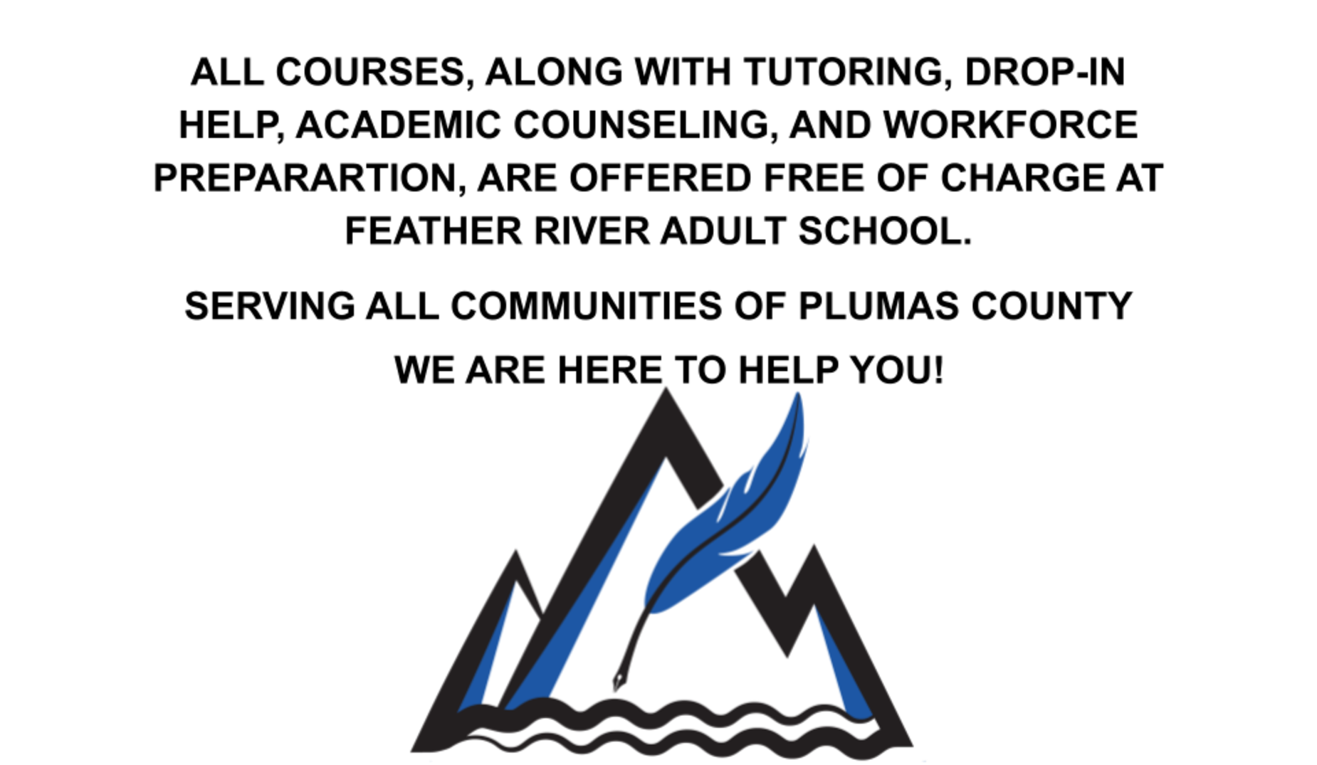 ALL COURSES, ALONG WITH TUTORING, DROP-IN HELP, ACADEMIC COUNSELING, AND WORKFORCE PREPARARTION, ARE OFFERED FREE OF CHARGE AT FEATHER RIVER ADULT SCHOOL. 


SERVING ALL COMMUNITIES OF PLUMAS COUNTY 

WE ARE HERE TO HELP YOU!