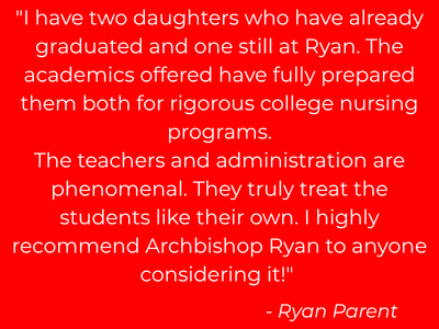 "I have two daughters who have already graduated and one still at Ryan. The academics offered have fully prepared them both for rigorous college nursing programs. The teachers and administration are phenomenal. They truly treat the students like their own. I highly recommend Archbishop Ryan to anyone considering it!"                                                - Ryan Parent