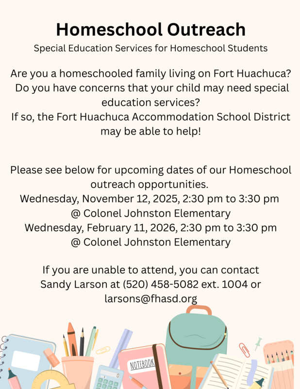 Homeschool Outreach Opportunities. Wednesday, November 12, 2025, 2:30PM to 3:30PM at Colonel Johnston Elementary. Wednesday, February 11, 2026, 2:30PM to 3:30PM at Colonel Johnston Elementary. If you are unable to attend, contact Sandy Larson at 520-458-5082 ext.1004 or larsons@fhasd.org.