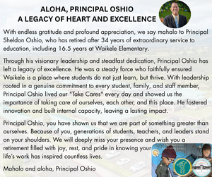 With endless gratitude and profound appreciation, we say mahalo to Principal Sheldon Oshio, who has retired after 34 years of extraordinary service to education, including 16.5 years at Waikele Elementary.  Through his visionary leadership and steadfast dedication, Principal Oshio has left a legacy of excellence. He was a steady force who faithfully ensured Waikele is a place where students do not just learn, but thrive. With leadership rooted in a genuine commitment to every student, family, and staff member, Principal Oshio lived our "Take Cares" every day and showed us the importance of taking care of ourselves, each other, and this place. He fostered innovation and built internal capacity, leaving a lasting impact.