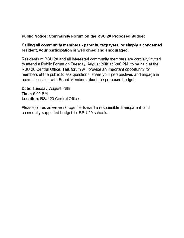 Public Notice: Community Forum on the RSU 20 Proposed Budget Calling all community members - parents, taxpayers, or simply a concerned resident, your participation is welcomed and encouraged. Residents of RSU 20 and all interested community members are cordially invited to attend a Public Forum on Tuesday, August 26th at 6:00 PM, to be held at the RSU 20 Central Office. This forum will provide an important opportunity for members of the public to ask questions, share your perspectives and engage in open discussion with Board Members about the proposed budget. Date: Tuesday, August 26th Time: 6:00 PM Location: RSU 20 Central Office Please join us as we work together toward a responsible, transparent, and community-supported budget for RSU 20 schools.
