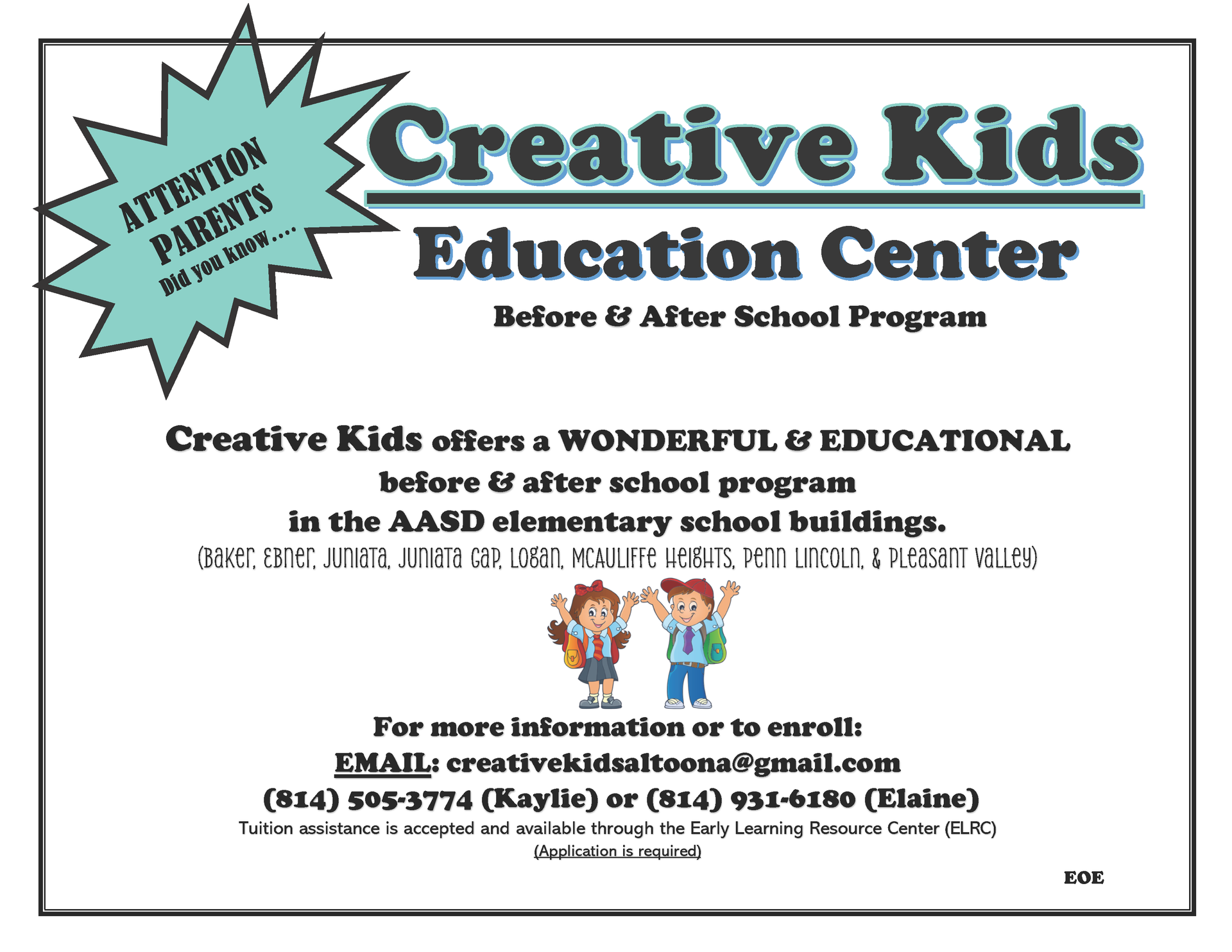 Education Center. Before & After School Program. ATTENTION PARENTS Did you know….Creative Kids offers a WONDERFUL & EDUCATIONAL before & after school program in the AASD elementary school buildings. (Baker, Ebner, Juniata, Juniata Gap, Logan, McAuliffe Heights, Penn Lincoln, & Pleasant Valley) For more information or to enroll. EMAIL: creativekidsaltoona@gmail.com. (814)505-3774 (Kaylie) or (814) 931-6180 (Elaine). Tuition assistance is accepted and available through the Early Learning Resource Center (ELRC) (Application is required) EOE