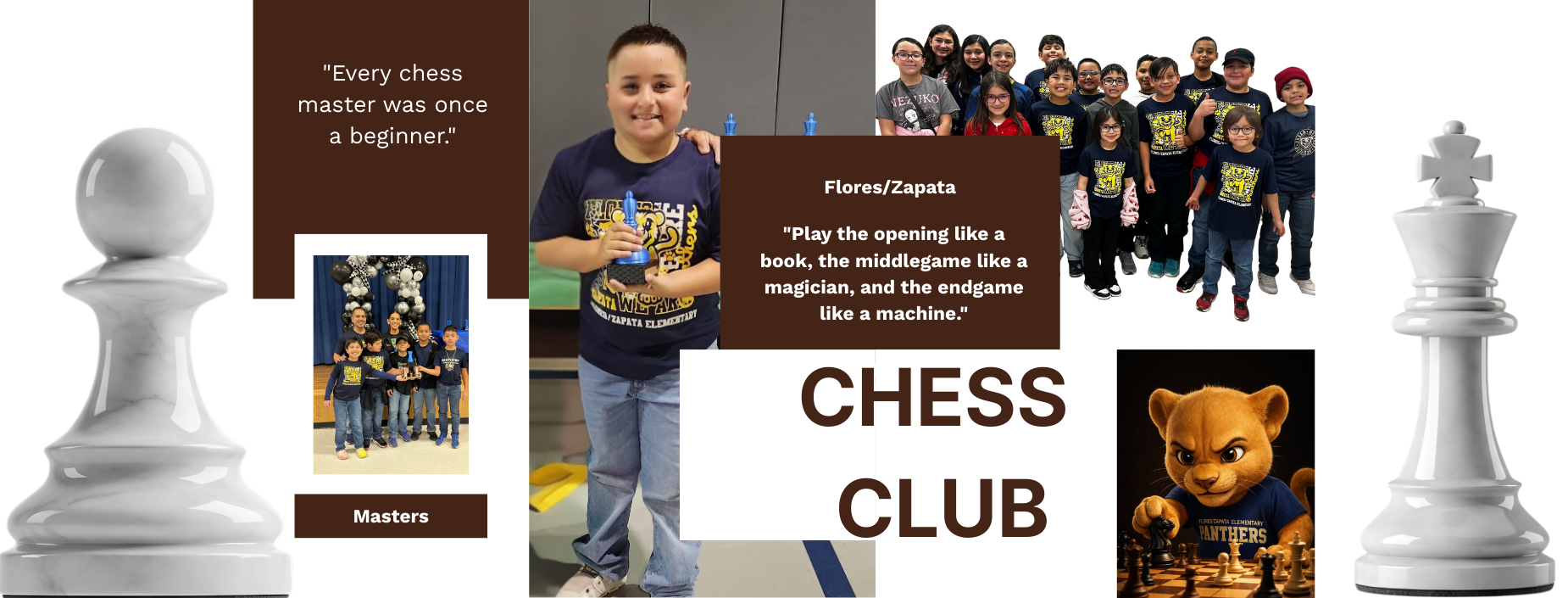 FLORES/ZAPATA CHESS CLUB
MASTERS
"Every chess master was once a beginner."
"Play the opening like a book, the middlegame like a magician, and the endgame like a machine."