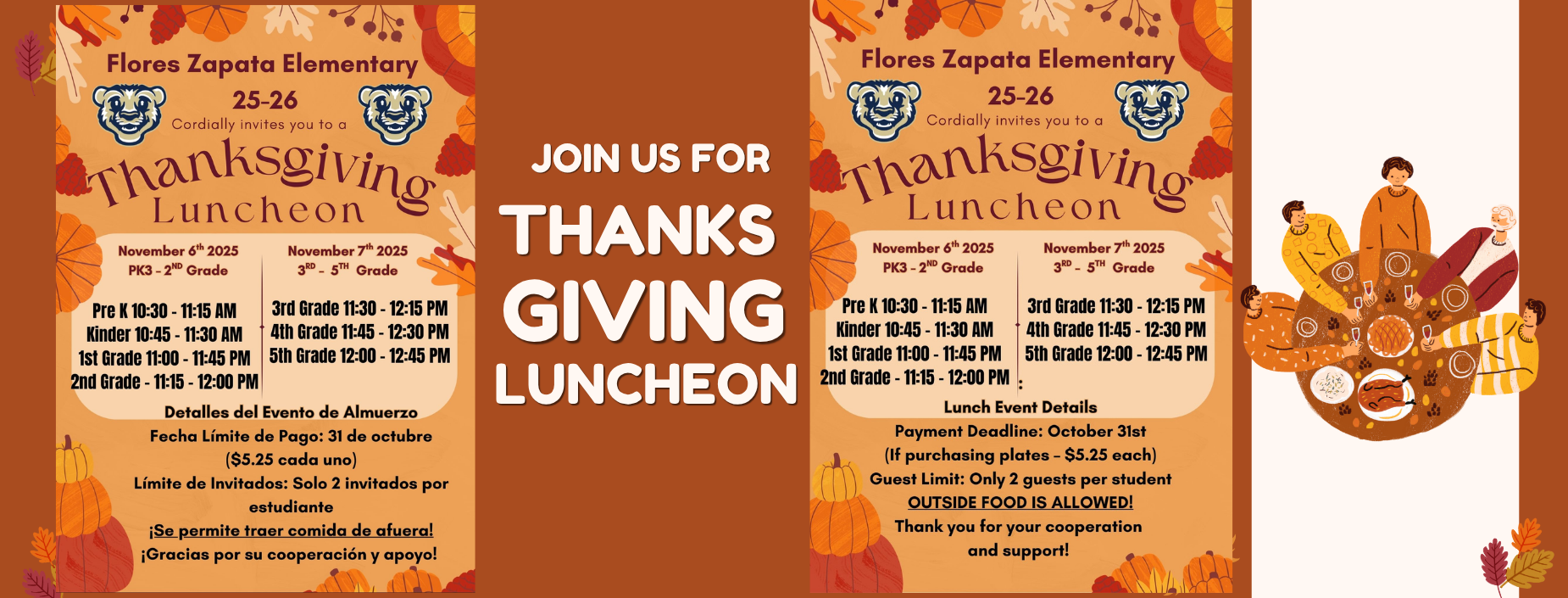 Flores Zapata Elementary
25-26
Cordially invites you to a
Thanksgivin
November 6th 2025 PK3 - 2ND Grade
Pre K 10:30-11:15 AM Kinder 10:45 - 11:30 AM 1st Grade 11:00-11:45 PM 2nd Grade - 11:15 - 12:00 PM
November 7th 2025
3RD - 5TH Grade
3rd Grade 11:30-12:15 PM 4th Grade 11:45 - 12:30 PM 5th Grade 12:00-12:45 PM
Lunch Event Details
Payment Deadline: October 31st (If purchasing plates - $5.25 each) Guest Limit: Only 2 guests per student OUTSIDE FOOD IS ALLOWED!
Thank you for your cooperation and support!