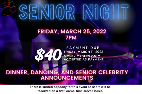 Friday, March 25, 2022Senior Night. 7PM. $40 payment due. Friday, March 11, 2022. money orders ONLY accepted as payment. dinner, dancing, and senior celebrity announcements. There is limited capacity for this event so seats will be reserved on a first-come, first-served basis.